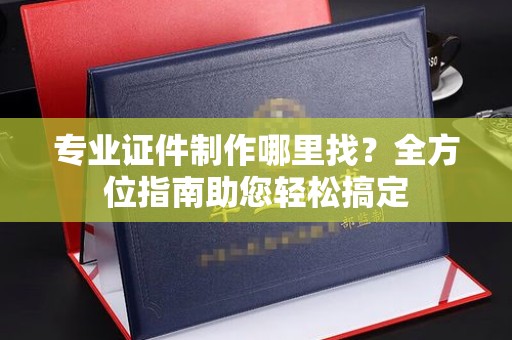 山阳专业证件制作哪里找？全方位指南助您轻松搞定