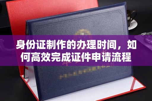 山阳身份证制作的办理时间，如何高效完成证件申请流程